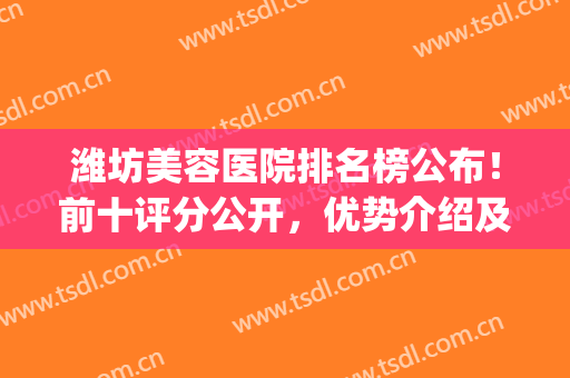 潍坊美容医院排名榜公布！前十评分公开，优势介绍及价格预览！干货~(潍坊整形医院排名第一)