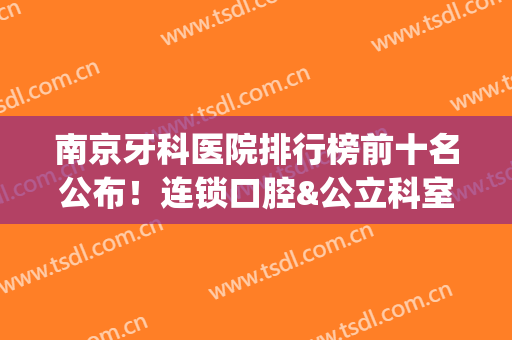 南京牙科医院排行榜前十名公布！连锁口腔&公立科室各有千秋，必看~(南京最好的牙科医院排名第一)