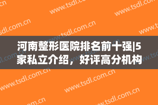 河南整形医院排名前十强|5家私立介绍，好评高分机构！附价格表~(河南哪家整形医院最好)
