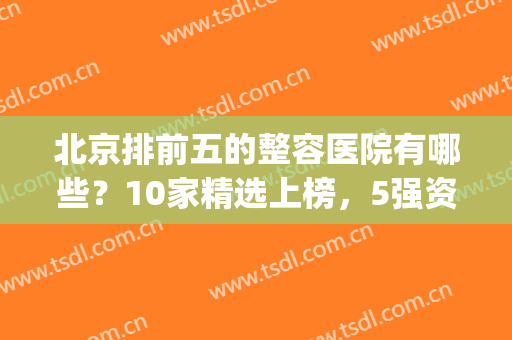 北京排前五的整容医院有哪些？10家精选上榜，5强资料介绍！实力强劲~(北京整容三甲医院排名)