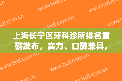 上海长宁区牙科诊所排名重磅发布，实力、口碑兼具，等你来挑(长宁镇牙科诊所哪家好)