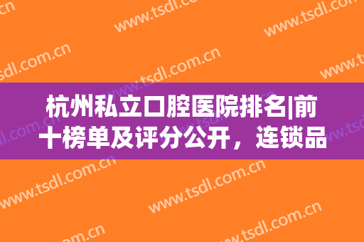 杭州私立口腔医院排名|前十榜单及评分公开，连锁品牌重磅来袭!雄厚实力!