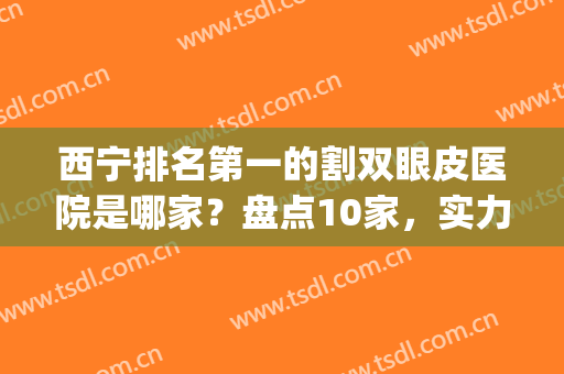 西宁排名第一的割双眼皮医院是哪家？盘点10家，实力与好评兼具！(宁夏双眼皮)