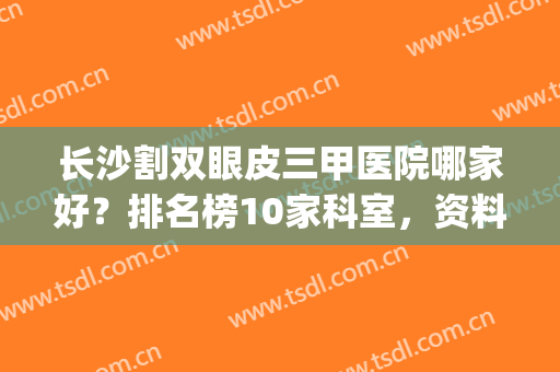 长沙割双眼皮三甲医院哪家好？排名榜10家科室，资料及价格分享！(割双眼皮长沙哪个医院好一点)