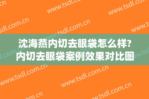 沈海燕内切去眼袋怎么样?内切去眼袋案例效果对比图_杭州市第一人民医院