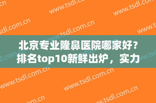 北京专业隆鼻医院哪家好？排名top10新鲜出炉，实力都很高(北京隆鼻医生排名)