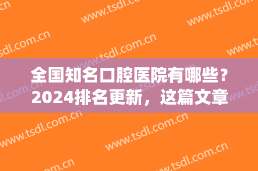 全国知名口腔医院有哪些？2024排名更新，这篇文章良心推荐！！！(2024全国口腔医院排名)