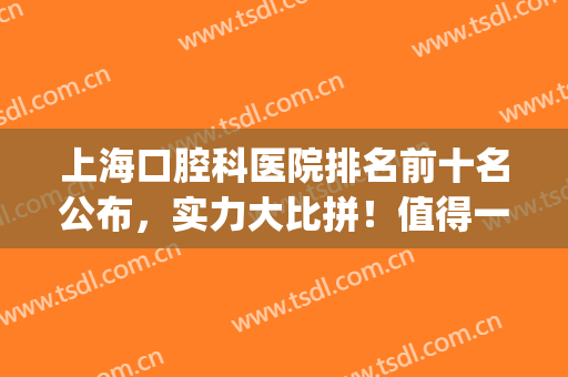 上海口腔科医院排名前十名公布，实力大比拼！值得一看！(上海口腔门诊排名前十)
