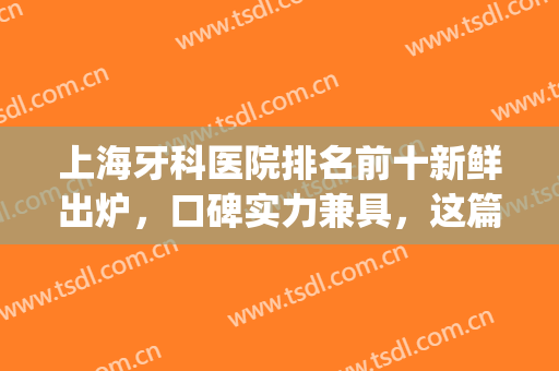 上海牙科医院排名前十新鲜出炉，口碑实力兼具，这篇文章别错过(上海较好的牙科医院)