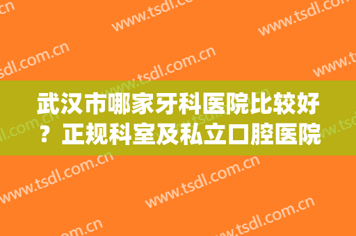 武汉市哪家牙科医院比较好？正规科室及私立口腔医院盘点，10家上榜！(武汉哪家公立医院牙科比较好)
