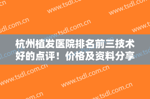 杭州植发医院排名前三技术好的点评！价格及资料分享，术前必看防坑指南！