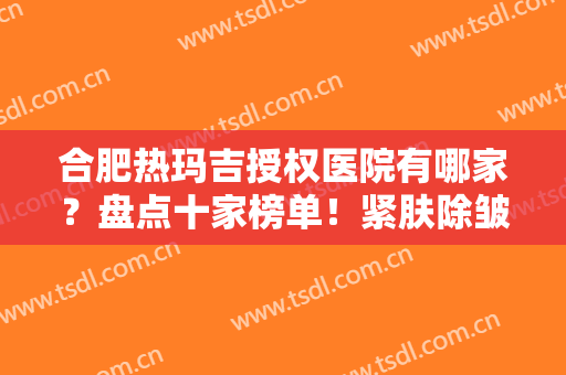 合肥热玛吉授权医院有哪家？盘点十家榜单！紧肤除皱挑选指南，术前必看~