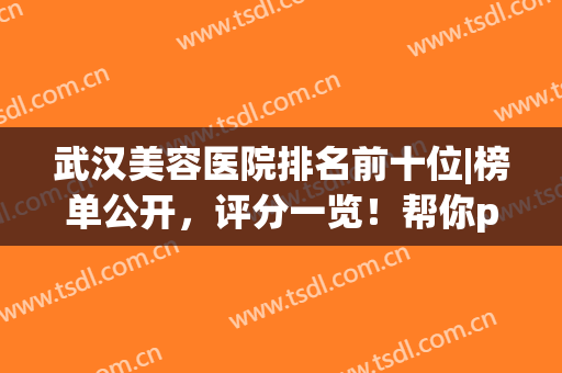 武汉美容医院排名前十位|榜单公开，评分一览！帮你pick专属宝藏医院！(武汉正规美容医院排名)