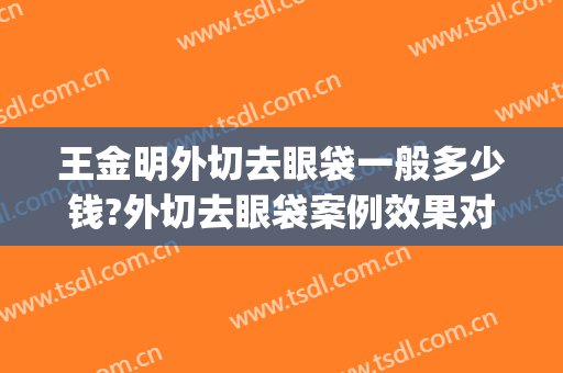 王金明外切去眼袋一般多少钱?外切去眼袋案例效果对比图_江苏省中医院