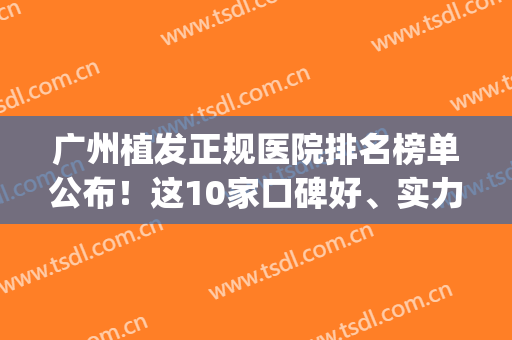 广州植发正规医院排名榜单公布！这10家口碑好、实力佳(广州专业植发医院排名)