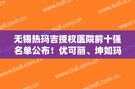 无锡热玛吉授权医院前十强名单公布！优可丽、坤如玛丽等双双上榜(无锡坤如玛丽医院排名)