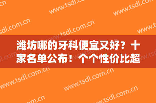 潍坊哪的牙科便宜又好？十家名单公布！个个性价比超高(潍坊哪个医院看牙比较好)