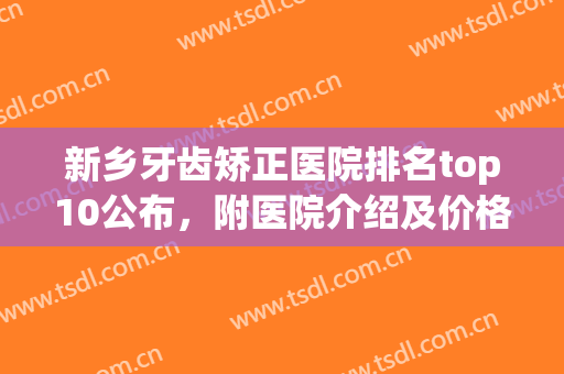 新乡牙齿矫正医院排名top10公布，附医院介绍及价格表，必备指南(新乡市牙科医院)
