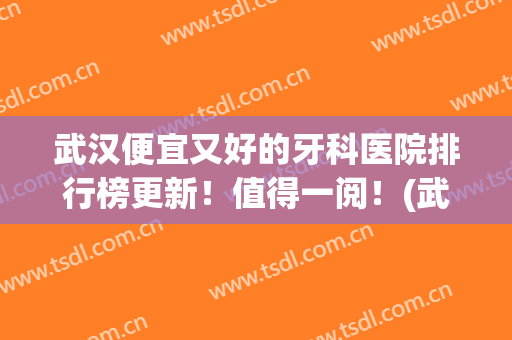 武汉便宜又好的牙科医院排行榜更新！值得一阅！(武汉哪个医院牙科性价比高)