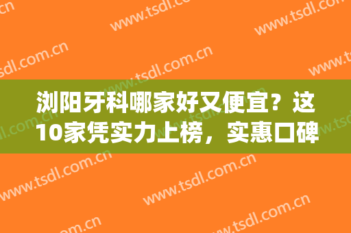 浏阳牙科哪家好又便宜？这10家凭实力上榜，实惠口碑好！附价格参考~(浏阳哪里牙科比较好)