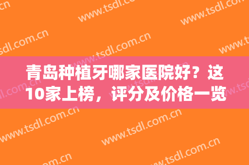 青岛种植牙哪家医院好？这10家上榜，评分及价格一览！便宜口碑好！(青岛哪家医院整牙最好)