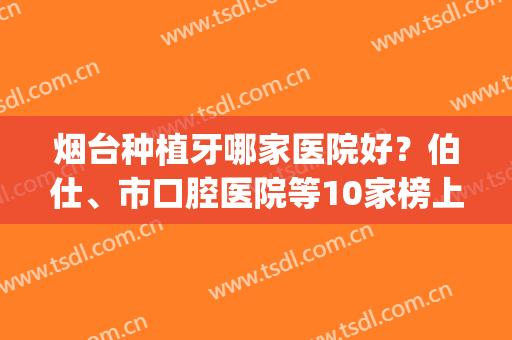 烟台种植牙哪家医院好？伯仕、市口腔医院等10家榜上有名，性价比高！(烟台开发区牙科医院哪家便宜又好)