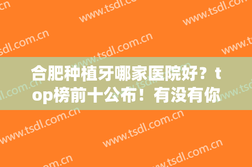 合肥种植牙哪家医院好？top榜前十公布！有没有你心仪的医院(合肥口腔医院种牙哪个医生好)