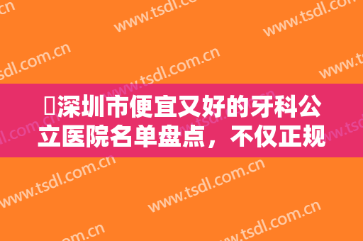 ​深圳市便宜又好的牙科公立医院名单盘点，不仅正规，而且性价比高