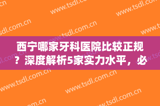 西宁哪家牙科医院比较正规？深度解析5家实力水平，必看攻略(西宁哪个医院牙科比较好)