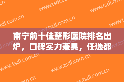 南宁前十佳整形医院排名出炉，口碑实力兼具，任选都不踩雷(南宁比较知名的整形医院)