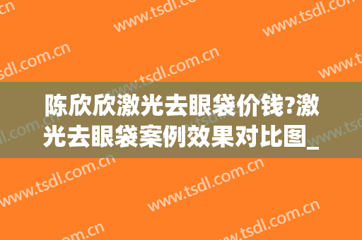 陈欣欣激光去眼袋价钱?激光去眼袋案例效果对比图_海军军医大学第二附属医院