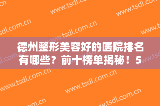 德州整形美容好的医院排名有哪些？前十榜单揭秘！5强资料分享，附价格！