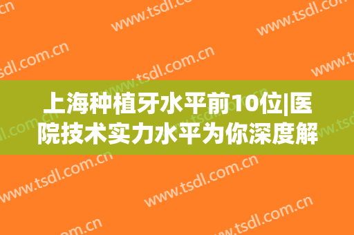 上海种植牙水平前10位|医院技术实力水平为你深度解析，资料&价格分享！(上海种植牙医生排名)