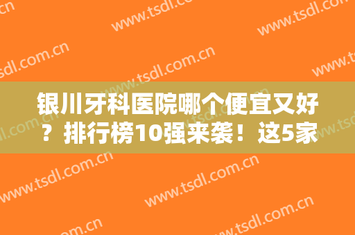银川牙科医院哪个便宜又好？排行榜10强来袭！这5家高分私立强烈推荐！