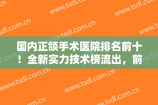 国内正颌手术医院排名前十！全新实力技术榜流出，前5口碑高分，你来挑！