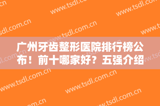 广州牙齿整形医院排行榜公布！前十哪家好？五强介绍，口碑实力俱有！
