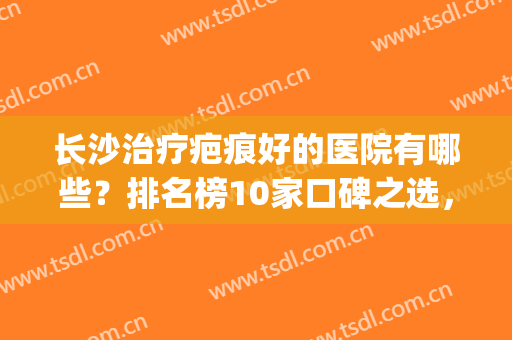 长沙治疗疤痕好的医院有哪些？排名榜10家口碑之选，实力你值得信赖！(长沙正规祛疤医院)