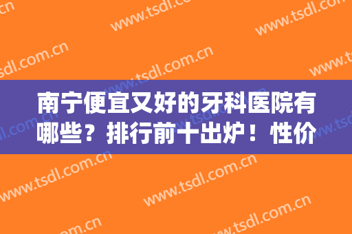 南宁便宜又好的牙科医院有哪些？排行前十出炉！性价比高，网友力荐~(南宁哪家牙科医院最好)