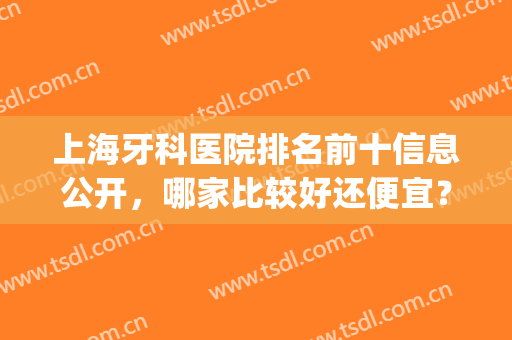 上海牙科医院排名前十信息公开，哪家比较好还便宜？这篇必看(上海牙科医院排名前十地址)