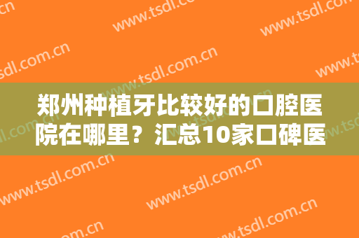 郑州种植牙比较好的口腔医院在哪里？汇总10家口碑医院公布，价格曝光！