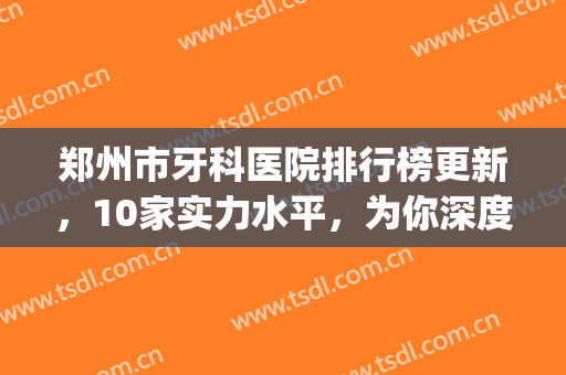 郑州市牙科医院排行榜更新，10家实力水平，为你深度解析(郑州好点的牙科医院)