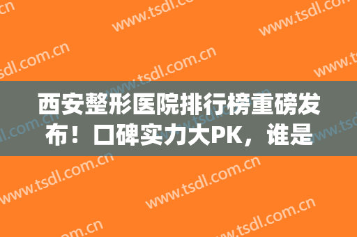 西安整形医院排行榜重磅发布！口碑实力大PK，谁是你心中的NO1(西安哪家整形医院口碑好)