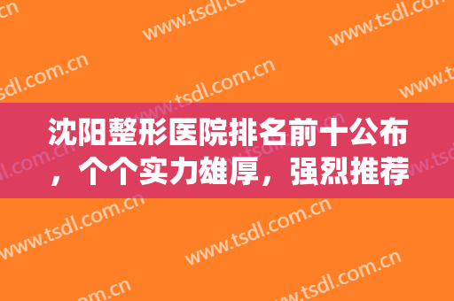 沈阳整形医院排名前十公布，个个实力雄厚，强烈推荐！(沈阳整形医院排名第一)