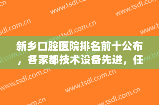 新乡口腔医院排名前十公布，各家都技术设备先进，任选不踩雷(新乡好牙医口腔)