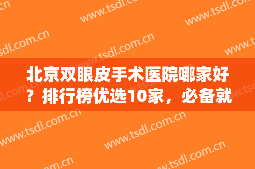 北京双眼皮手术医院哪家好？排行榜优选10家，必备就医指南(北京哪家医院做双眼皮手术好)