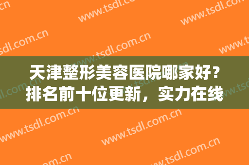 天津整形美容医院哪家好？排名前十位更新，实力在线对比(天津比较好的美容整形医院有哪些)