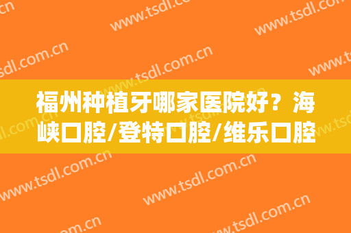 福州种植牙哪家医院好？海峡口腔/登特口腔/维乐口腔等技术PK(福州最好的种植牙医院)