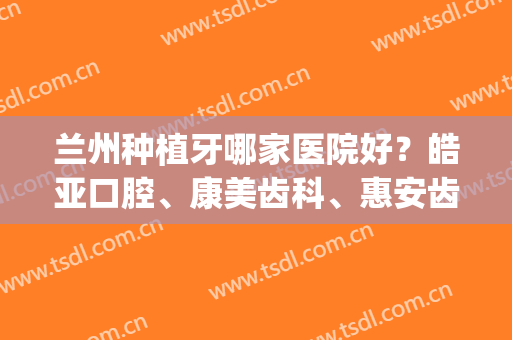 兰州种植牙哪家医院好？皓亚口腔、康美齿科、惠安齿科等口碑兼实力(兰州哪家医院做种植牙好)