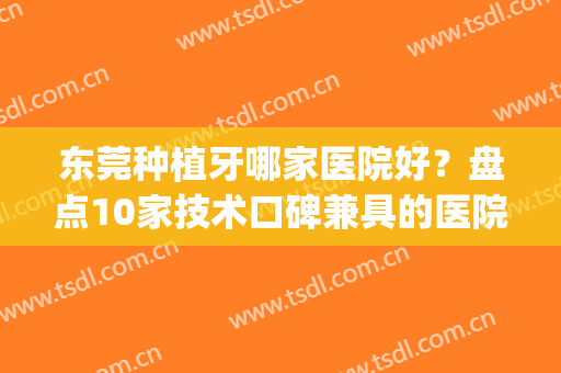 东莞种植牙哪家医院好？盘点10家技术口碑兼具的医院，附价格表(种植牙齿哪个医院比较好皆到东莞口腔医院)