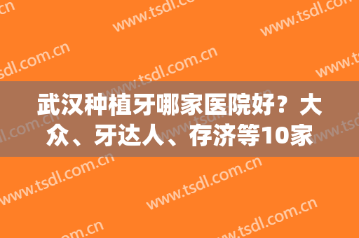 武汉种植牙哪家医院好？大众、牙达人、存济等10家口腔点评！不容小觑！(武汉大众口腔种植牙怎么样)